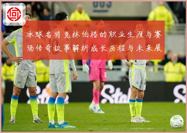 冰球名将克林伯格的职业生涯与赛场传奇故事解析成长历程与未来展成长观察：最新赛事动态与深度分析