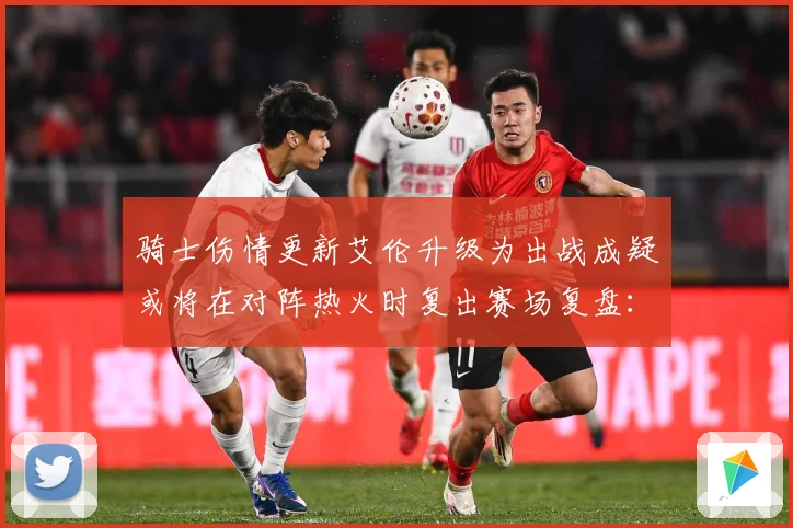骑士伤情更新艾伦升级为出战成疑或将在对阵热火时复出赛场复盘：最新赛事动态与深度分析