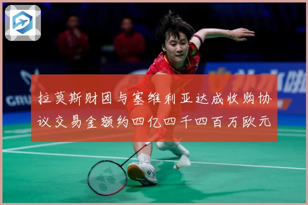 拉莫斯财团与塞维利亚达成收购协议交易金额约四亿四千四百万欧元赛事前瞻：最新赛事动态与深度分析
