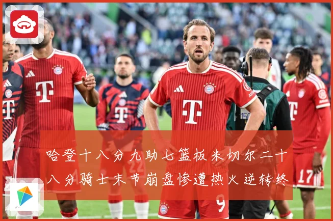 哈登十八分九助七篮板米切尔二十八分骑士末节崩盘惨遭热火逆转终赛场复盘：最新赛事动态与深度分析