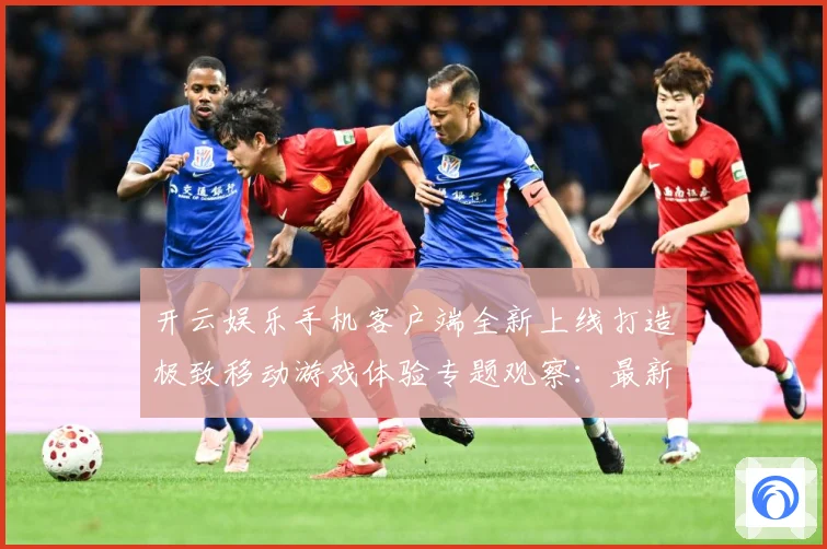 开云娱乐手机客户端全新上线打造极致移动游戏体验专题观察：最新赛事动态与深度分析