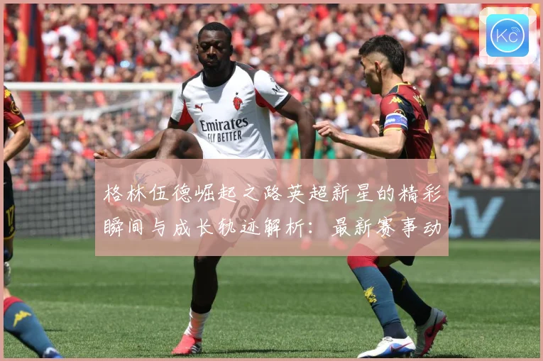 格林伍德崛起之路英超新星的精彩瞬间与成长轨迹解析：最新赛事动态与深度分析